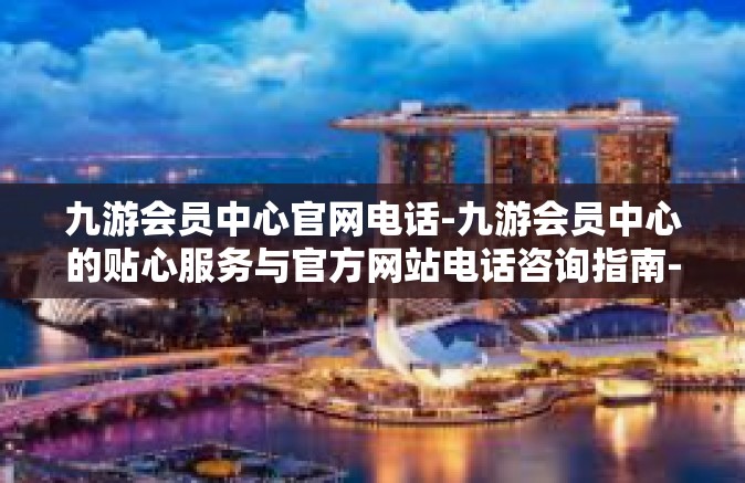 九游会员中心官网电话-九游会员中心的贴心服务与官方网站电话咨询指南-九游会员中心官网电话