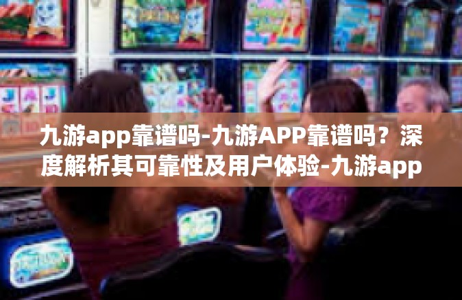 九游app靠谱吗-九游APP靠谱吗？深度解析其可靠性及用户体验-九游app靠谱吗