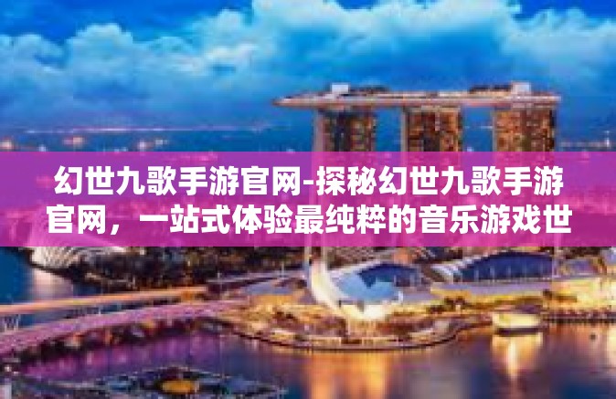 幻世九歌手游官网-探秘幻世九歌手游官网，一站式体验最纯粹的音乐游戏世界-幻世九歌手游官网