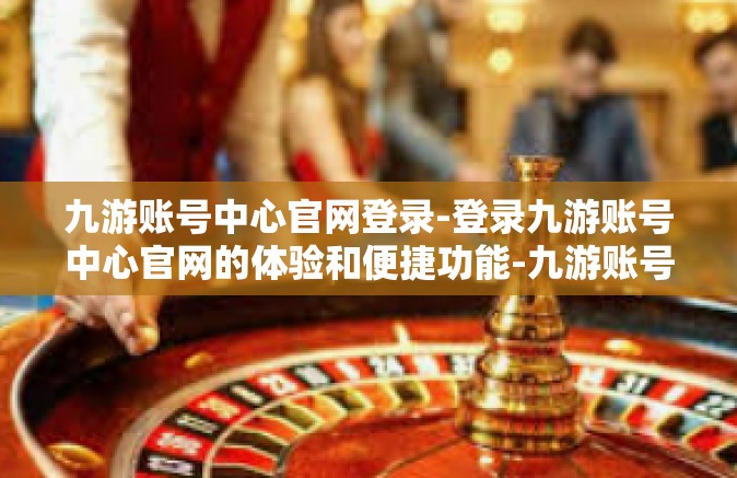 九游账号中心官网登录-登录九游账号中心官网的体验和便捷功能-九游账号中心官网登录