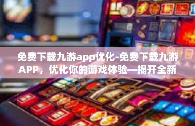 免费下载九游app优化-免费下载九游APP，优化你的游戏体验—揭开全新序章的精彩引擎开关！免费下载九游app优化