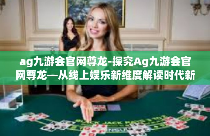 ag九游会官网尊龙-探究Ag九游会官网尊龙—从线上娱乐新维度解读时代新纪元的新风尚体验-ag九游会官网尊龙