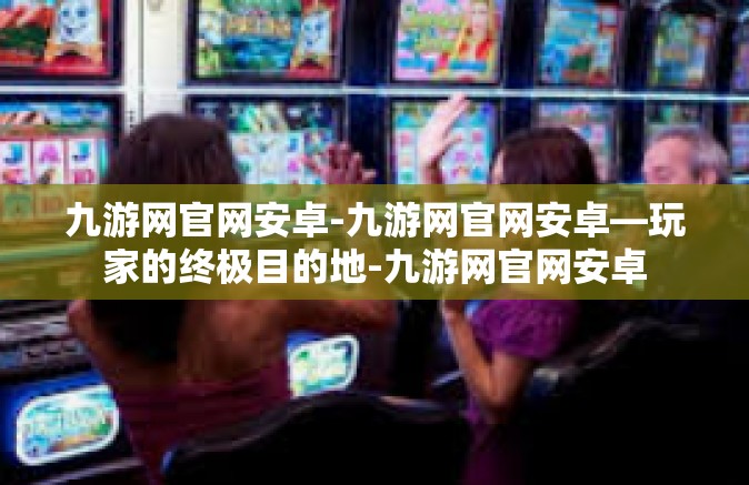 九游网官网安卓-九游网官网安卓—玩家的终极目的地-九游网官网安卓