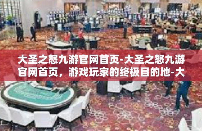 大圣之怒九游官网首页-大圣之怒九游官网首页，游戏玩家的终极目的地-大圣之怒九游官网首页