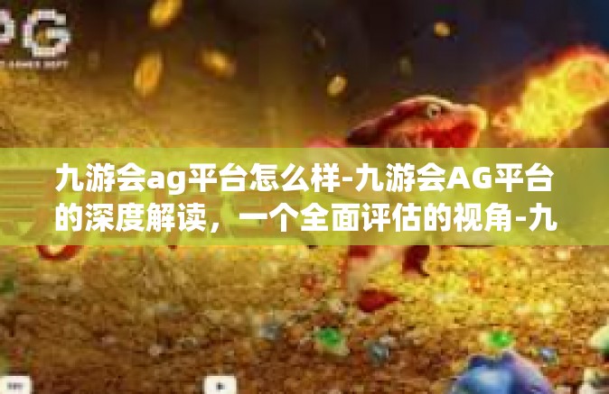 九游会ag平台怎么样-九游会AG平台的深度解读，一个全面评估的视角-九游会ag平台怎么样