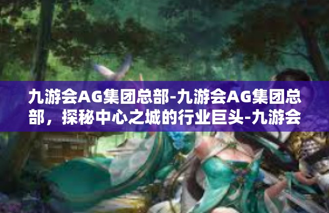 九游会AG集团总部-九游会AG集团总部，探秘中心之城的行业巨头-九游会AG集团总部