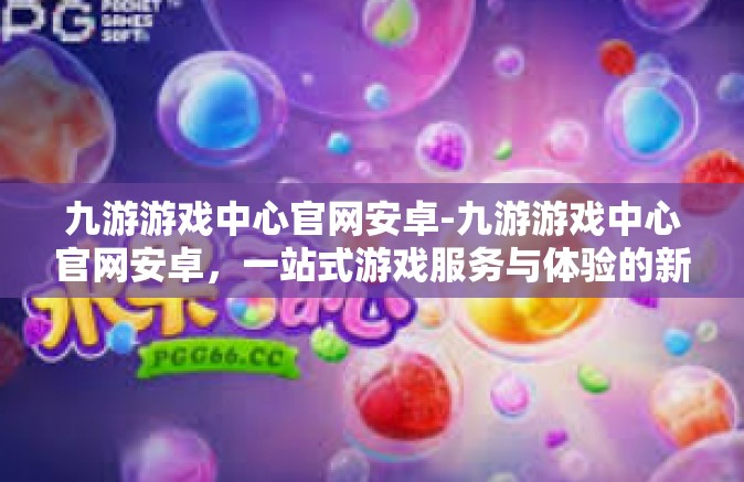 九游游戏中心官网安卓-九游游戏中心官网安卓，一站式游戏服务与体验的新高地-九游游戏中心官网安卓