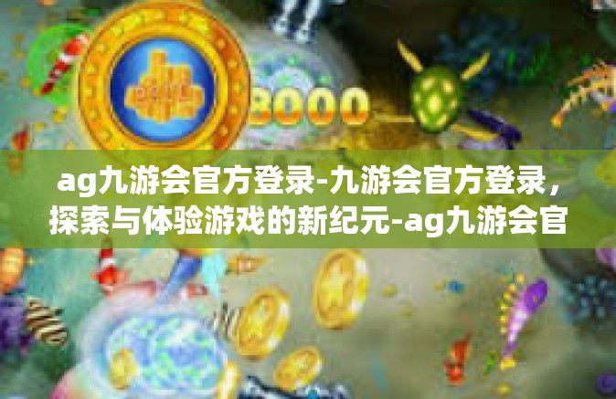 ag九游会官方登录-九游会官方登录，探索与体验游戏的新纪元-ag九游会官方登录