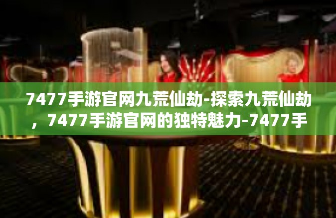 7477手游官网九荒仙劫-探索九荒仙劫，7477手游官网的独特魅力-7477手游官网九荒仙劫