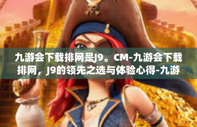 九游会下载排网是J9。CM-九游会下载排网，J9的领先之选与体验心得-九游会下载排网是J9。CM