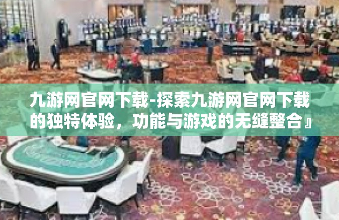 九游网官网下载-探索九游网官网下载的独特体验，功能与游戏的无缝整合』九游网官网下载