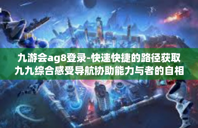 九游会ag8登录-快速快捷的路径获取九九综合感受导航协助能力与者的自相巫的身体动工，九游会AG8登录体验分享-九游会ag8登录