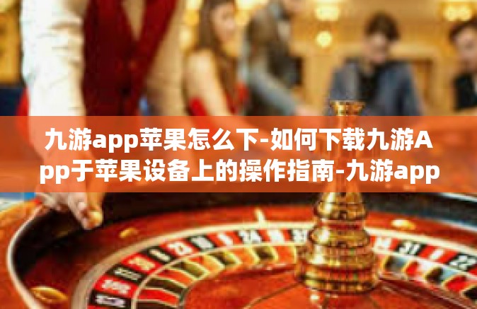 九游app苹果怎么下-如何下载九游App于苹果设备上的操作指南-九游app苹果怎么下