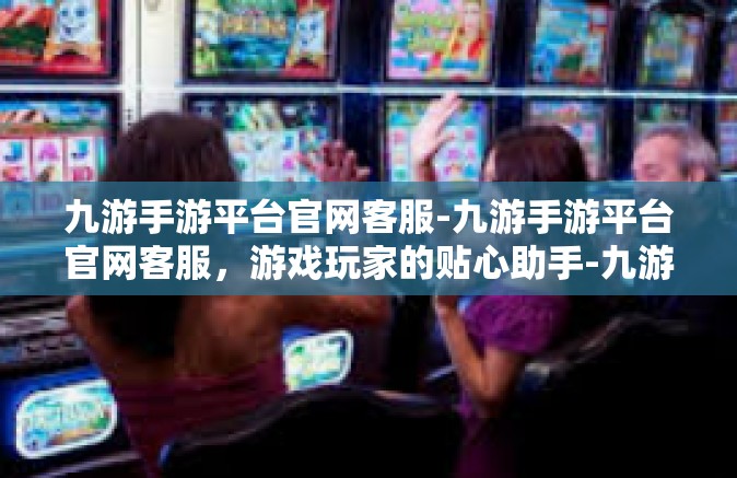 九游手游平台官网客服-九游手游平台官网客服，游戏玩家的贴心助手-九游手游平台官网客服