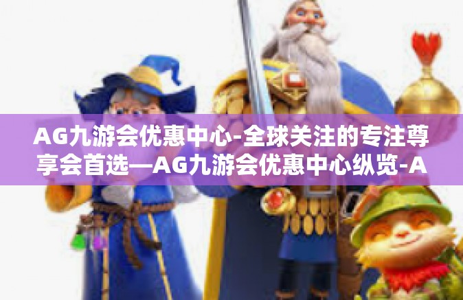 AG九游会优惠中心-全球关注的专注尊享会首选—AG九游会优惠中心纵览-AG九游会优惠中心