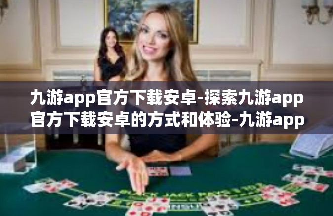 九游app官方下载安卓-探索九游app官方下载安卓的方式和体验-九游app官方下载安卓