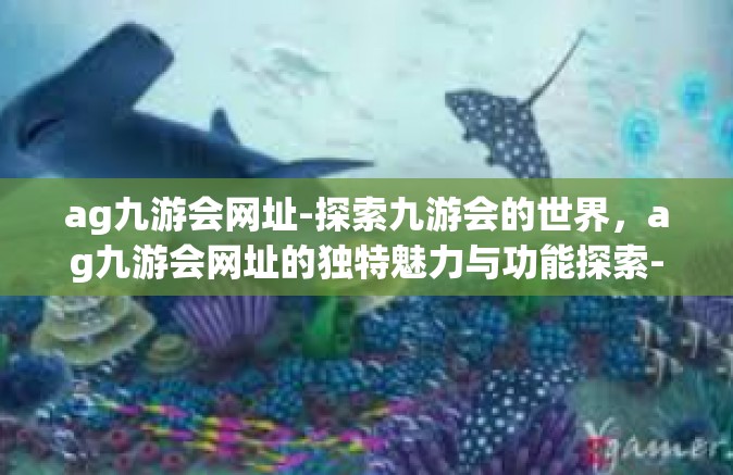 ag九游会网址-探索九游会的世界，ag九游会网址的独特魅力与功能探索-ag九游会网址