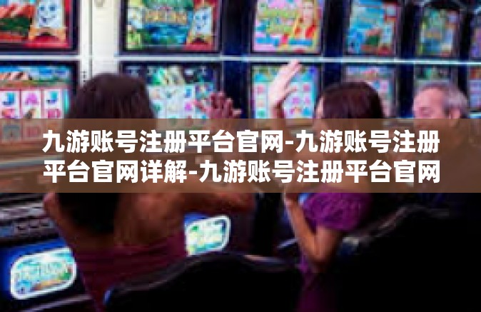 九游账号注册平台官网-九游账号注册平台官网详解-九游账号注册平台官网