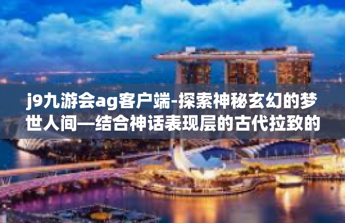 j9九游会ag客户端-探索神秘玄幻的梦世人间—结合神话表现层的古代拉致的纸张艺术与现代科技的融合之作，J9九游会AG客户端-j9九游会ag客户端