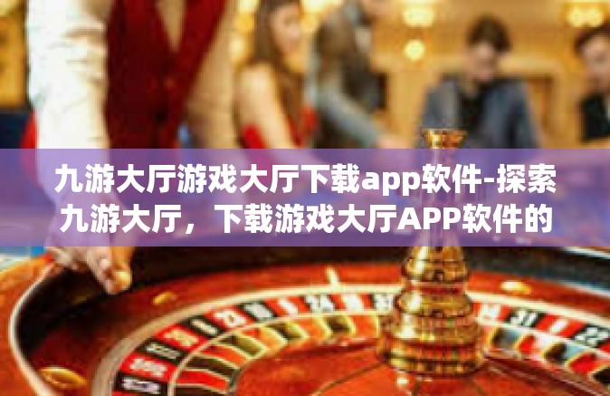 九游大厅游戏大厅下载app软件-探索九游大厅，下载游戏大厅APP软件的全新体验-九游大厅游戏大厅下载app软件
