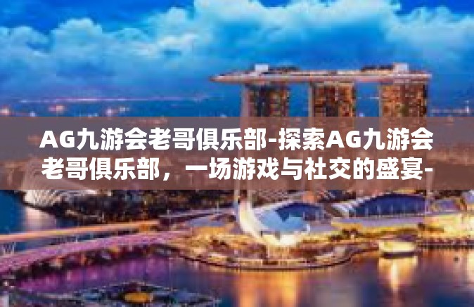 AG九游会老哥俱乐部-探索AG九游会老哥俱乐部，一场游戏与社交的盛宴-AG九游会老哥俱乐部