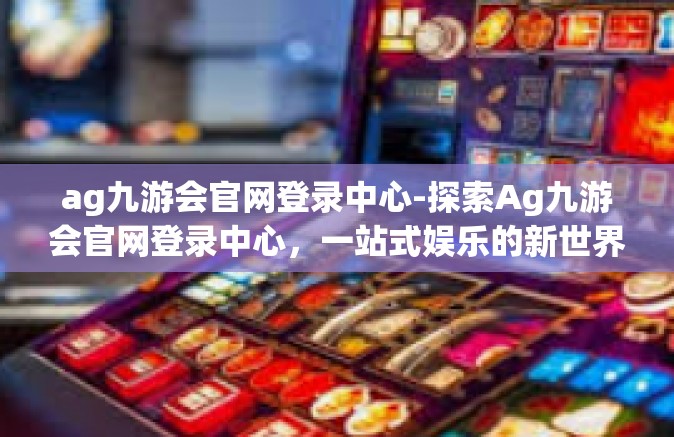 ag九游会官网登录中心-探索Ag九游会官网登录中心，一站式娱乐的新世界-ag九游会官网登录中心