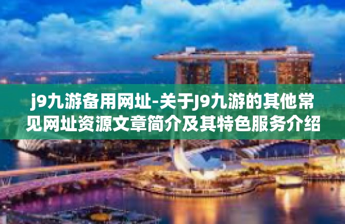 j9九游备用网址-关于J9九游的其他常见网址资源文章简介及其特色服务介绍-j9九游备用网址