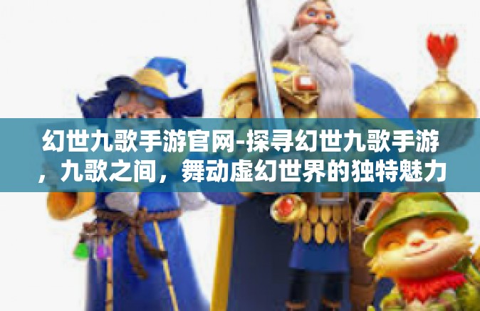 幻世九歌手游官网-探寻幻世九歌手游，九歌之间，舞动虚幻世界的独特魅力-幻世九歌手游官网