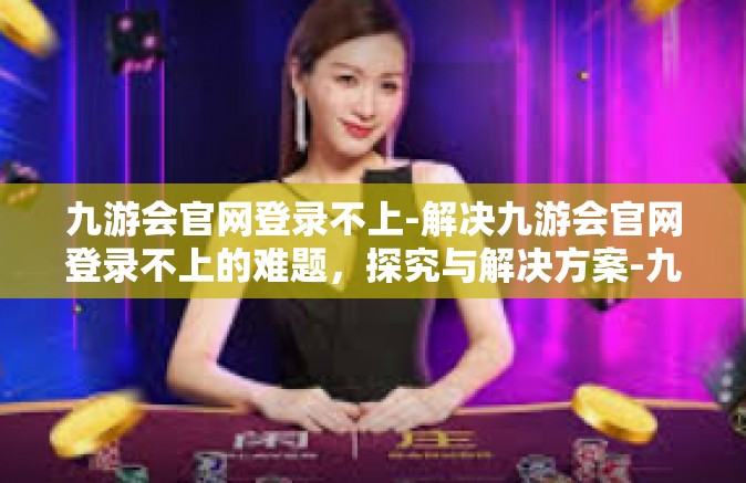 九游会官网登录不上-解决九游会官网登录不上的难题，探究与解决方案-九游会官网登录不上