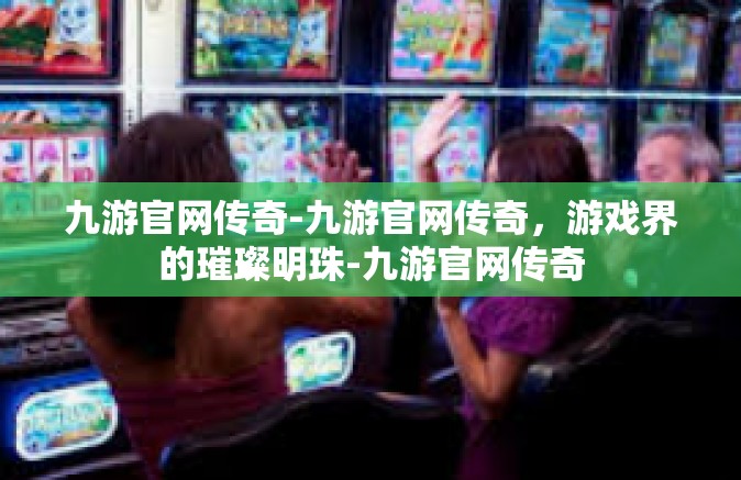 九游官网传奇-九游官网传奇，游戏界的璀璨明珠-九游官网传奇