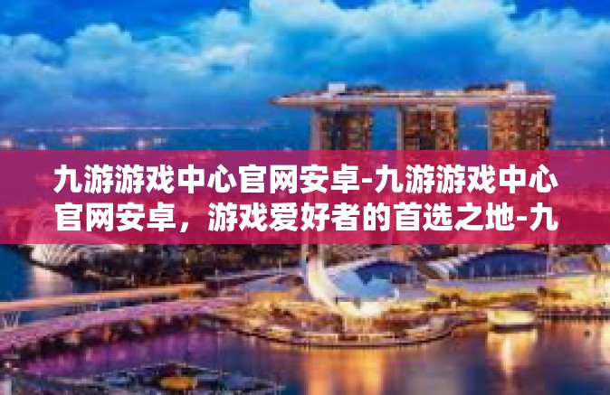 九游游戏中心官网安卓-九游游戏中心官网安卓，游戏爱好者的首选之地-九游游戏中心官网安卓