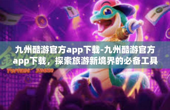 九州酷游官方app下载-九州酷游官方app下载，探索旅游新境界的必备工具-九州酷游官方app下载