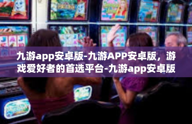 九游app安卓版-九游APP安卓版，游戏爱好者的首选平台-九游app安卓版