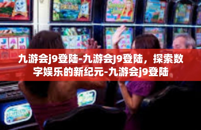 九游会j9登陆-九游会J9登陆，探索数字娱乐的新纪元-九游会j9登陆