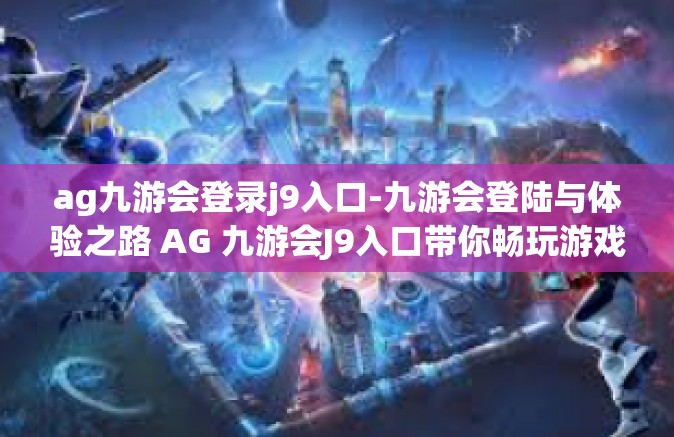 ag九游会登录j9入口-九游会登陆与体验之路 AG 九游会J9入口带你畅玩游戏新世界-ag九游会登录j9入口