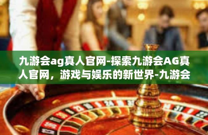 九游会ag真人官网-探索九游会AG真人官网，游戏与娱乐的新世界-九游会ag真人官网