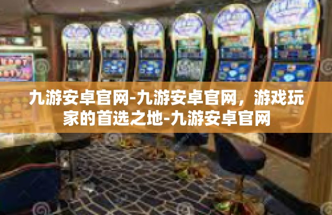 九游安卓官网-九游安卓官网，游戏玩家的首选之地-九游安卓官网