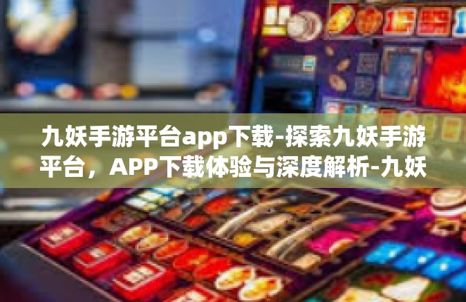 九妖手游平台app下载-探索九妖手游平台，APP下载体验与深度解析-九妖手游平台app下载