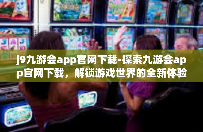 j9九游会app官网下载-探索九游会app官网下载，解锁游戏世界的全新体验-j9九游会app官网下载