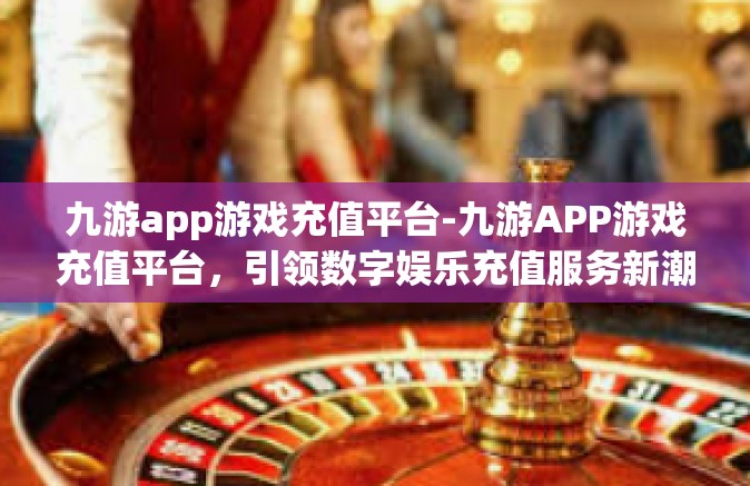 九游app游戏充值平台-九游APP游戏充值平台，引领数字娱乐充值服务新潮流-九游app游戏充值平台