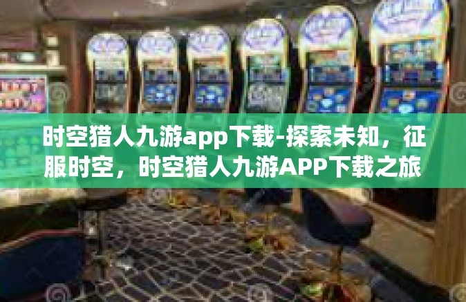 时空猎人九游app下载-探索未知，征服时空，时空猎人九游APP下载之旅-时空猎人九游app下载