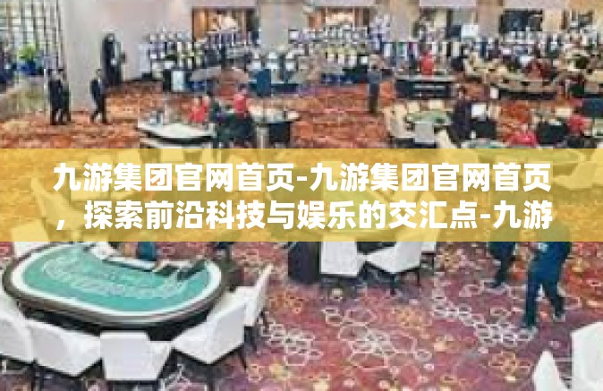 九游集团官网首页-九游集团官网首页，探索前沿科技与娱乐的交汇点-九游集团官网首页