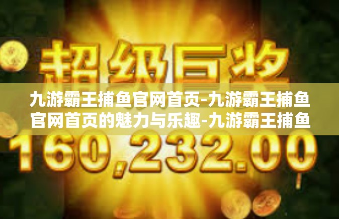 九游霸王捕鱼官网首页-九游霸王捕鱼官网首页的魅力与乐趣-九游霸王捕鱼官网首页