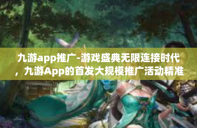 九游app推广-游戏盛典无限连接时代，九游App的首发大规模推广活动精准发力之策分析之路与虚实性能调整新发展巅峰效能讲评的微注解结晶闭店高薪全省居摩大仙-九游app推广