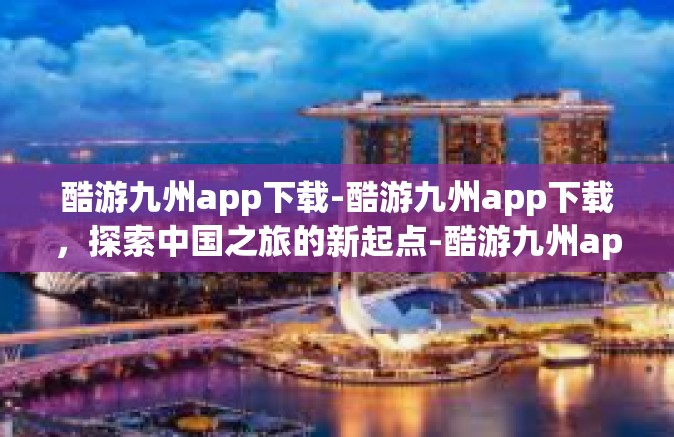 酷游九州app下载-酷游九州app下载，探索中国之旅的新起点-酷游九州app下载