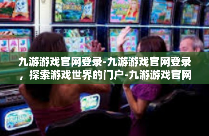 九游游戏官网登录-九游游戏官网登录，探索游戏世界的门户-九游游戏官网登录