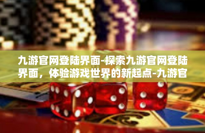 九游官网登陆界面-探索九游官网登陆界面，体验游戏世界的新起点-九游官网登陆界面