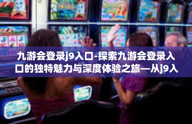 九游会登录j9入口-探索九游会登录入口的独特魅力与深度体验之旅—从j9入口启程的奇妙之旅-九游会登录j9入口