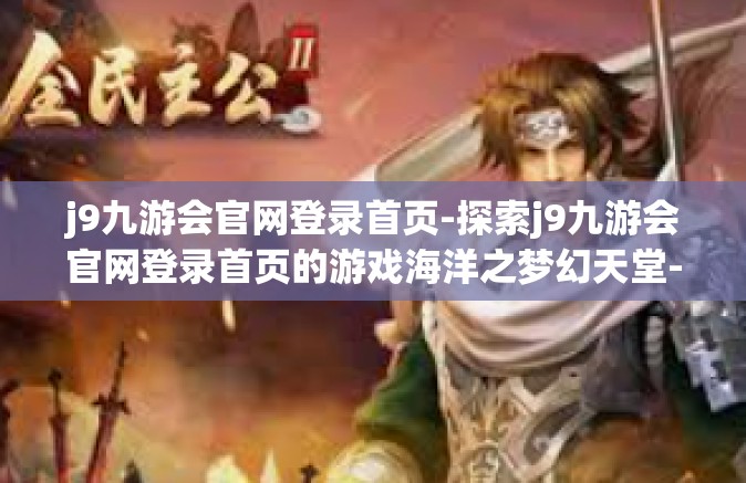 j9九游会官网登录首页-探索j9九游会官网登录首页的游戏海洋之梦幻天堂-j9九游会官网登录首页