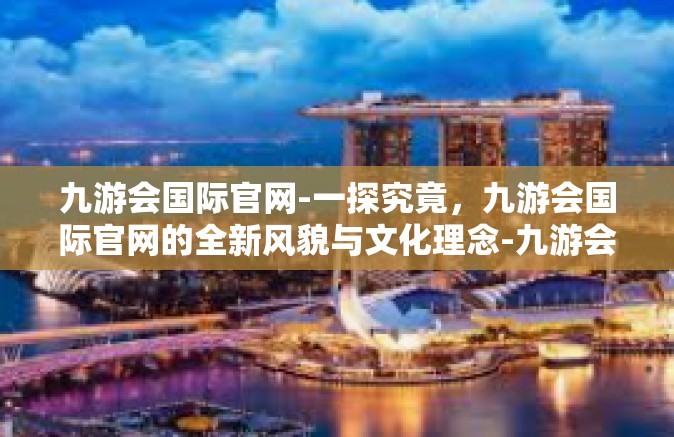 九游会国际官网-一探究竟，九游会国际官网的全新风貌与文化理念-九游会国际官网